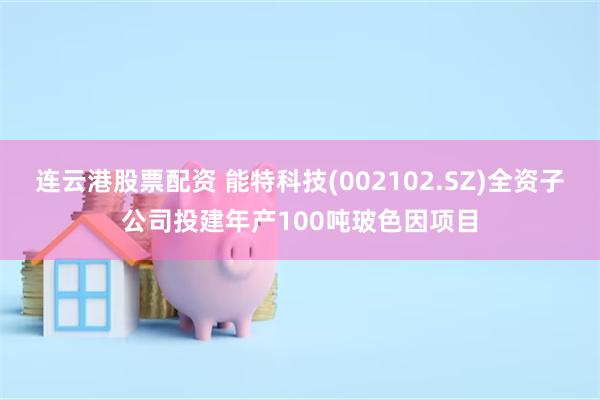 连云港股票配资 能特科技(002102.SZ)全资子公司投建年产100吨玻色因项目