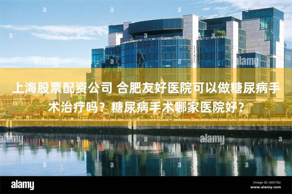 上海股票配资公司 合肥友好医院可以做糖尿病手术治疗吗？糖尿病手术哪家医院好？