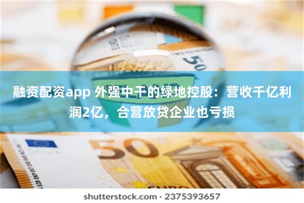 融资配资app 外强中干的绿地控股：营收千亿利润2亿，合营放贷企业也亏损