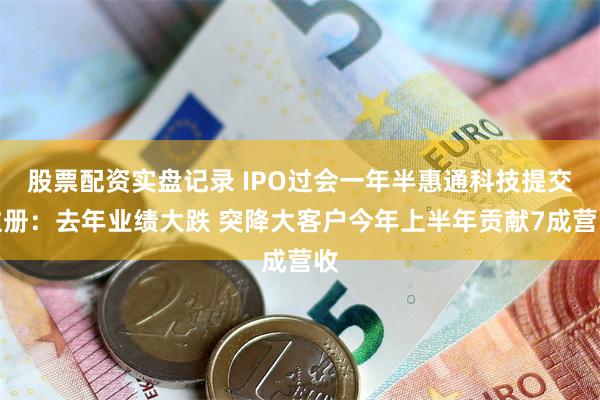 股票配资实盘记录 IPO过会一年半惠通科技提交注册：去年业绩大跌 突降大客户今年上半年贡献7成营收