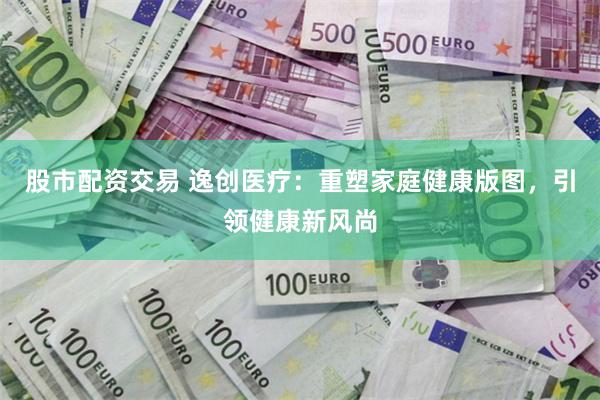 股市配资交易 逸创医疗：重塑家庭健康版图，引领健康新风尚