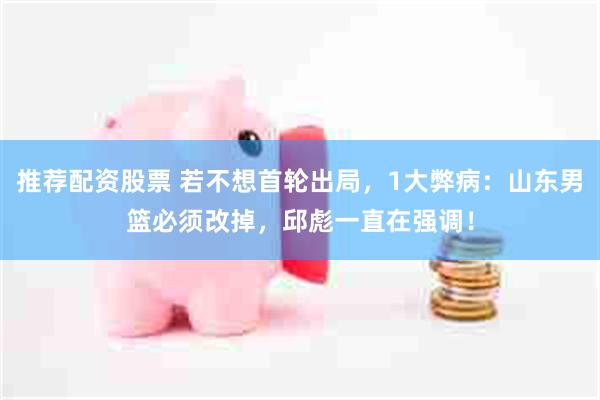推荐配资股票 若不想首轮出局，1大弊病：山东男篮必须改掉，邱彪一直在强调！