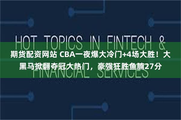 期货配资网站 CBA一夜爆大冷门+4场大胜！大黑马掀翻夺冠大热门，豪强狂胜鱼腩27分