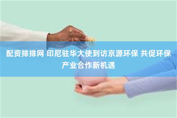 配资排排网 印尼驻华大使到访京源环保 共促环保产业合作新机遇