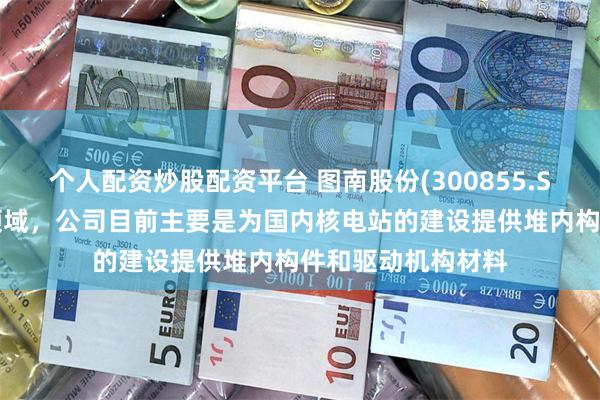 个人配资炒股配资平台 图南股份(300855.SZ)：在核电装备领域，公司目前主要是为国内核电站的建设提供堆内构件和驱动机构材料