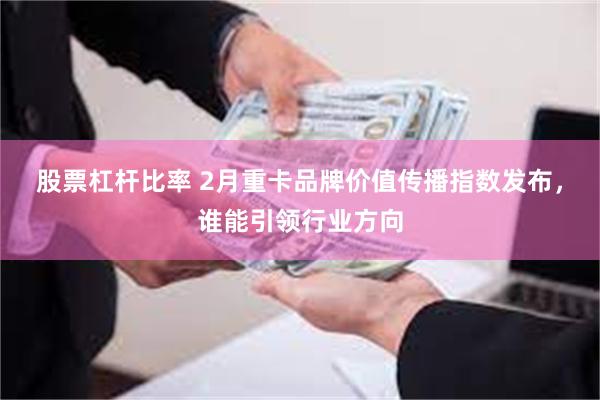 股票杠杆比率 2月重卡品牌价值传播指数发布，谁能引领行业方向