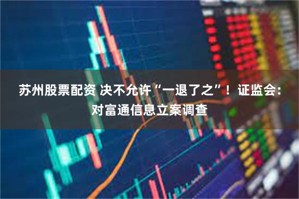 苏州股票配资 决不允许“一退了之”！证监会：对富通信息立案调查