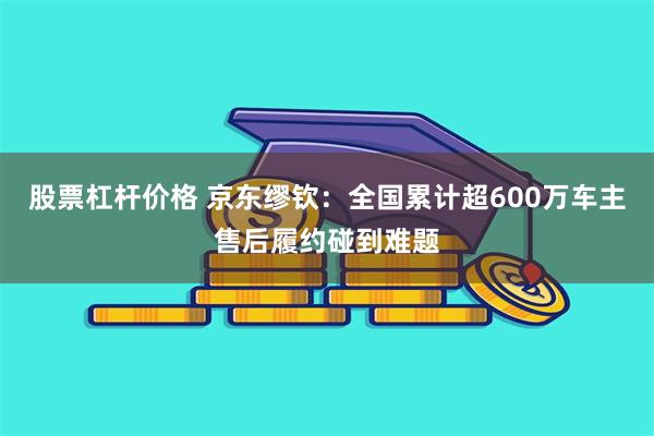 股票杠杆价格 京东缪钦：全国累计超600万车主售后履约碰到难题