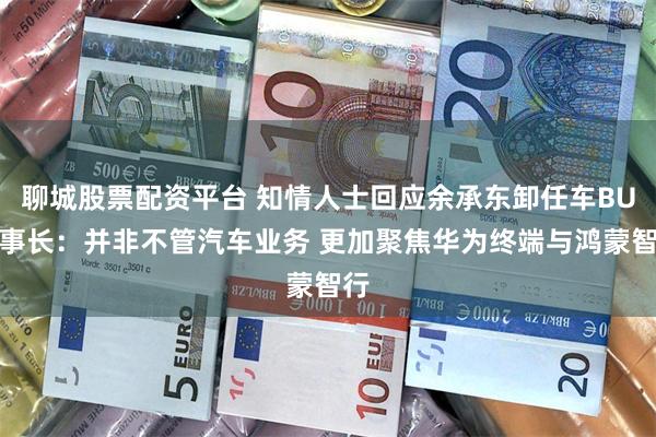 聊城股票配资平台 知情人士回应余承东卸任车BU董事长：并非不管汽车业务 更加聚焦华为终端与鸿蒙智行