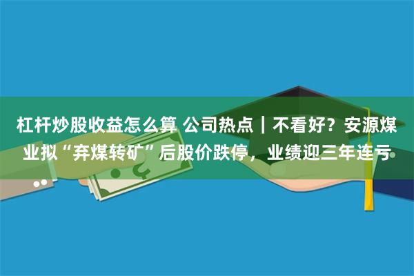 杠杆炒股收益怎么算 公司热点｜不看好？安源煤业拟“弃煤转矿”后股价跌停，业绩迎三年连亏