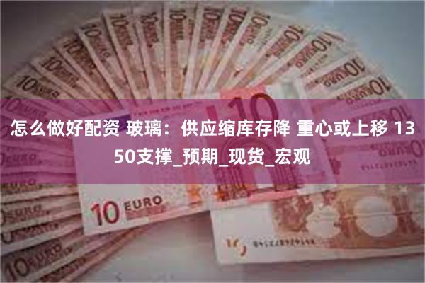 怎么做好配资 玻璃：供应缩库存降 重心或上移 1350支撑_预期_现货_宏观