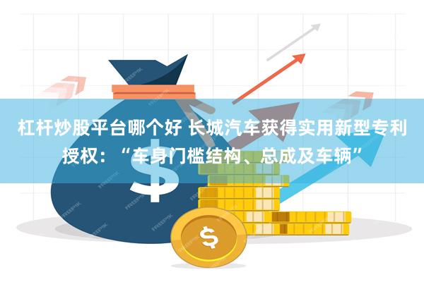 杠杆炒股平台哪个好 长城汽车获得实用新型专利授权：“车身门槛结构、总成及车辆”