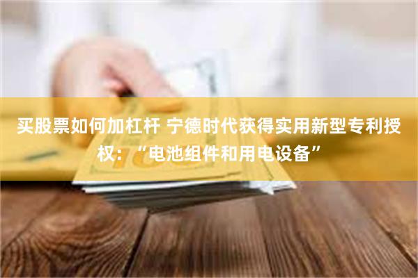 买股票如何加杠杆 宁德时代获得实用新型专利授权：“电池组件和用电设备”
