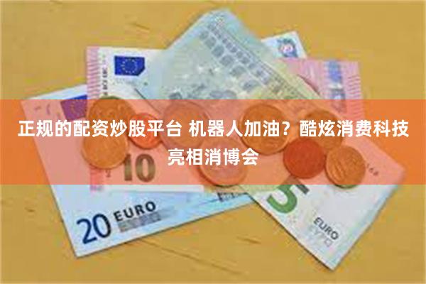 正规的配资炒股平台 机器人加油？酷炫消费科技亮相消博会