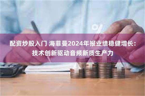 配资炒股入门 海菲曼2024年报业绩稳健增长：技术创新驱动音频新质生产力