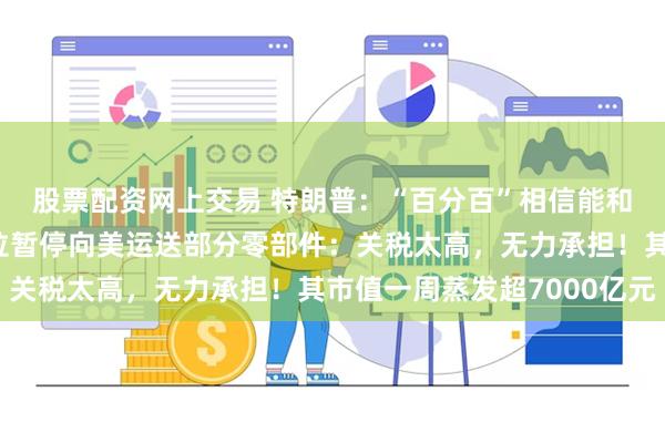 股票配资网上交易 特朗普：“百分百”相信能和欧盟达成协议！特斯拉暂停向美运送部分零部件：关税太高，无力承担！其市值一周蒸发超7000亿元