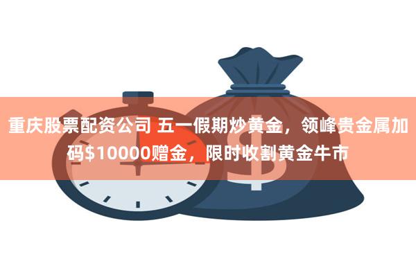 重庆股票配资公司 五一假期炒黄金，领峰贵金属加码$10000赠金，限时收割黄金牛市