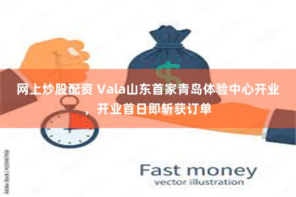 网上炒股配资 Vala山东首家青岛体验中心开业，开业首日即斩获订单