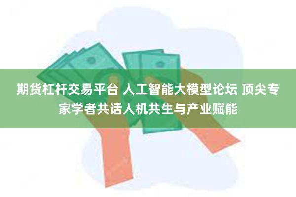 期货杠杆交易平台 人工智能大模型论坛 顶尖专家学者共话人机共生与产业赋能