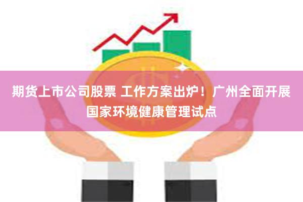 期货上市公司股票 工作方案出炉！广州全面开展国家环境健康管理试点