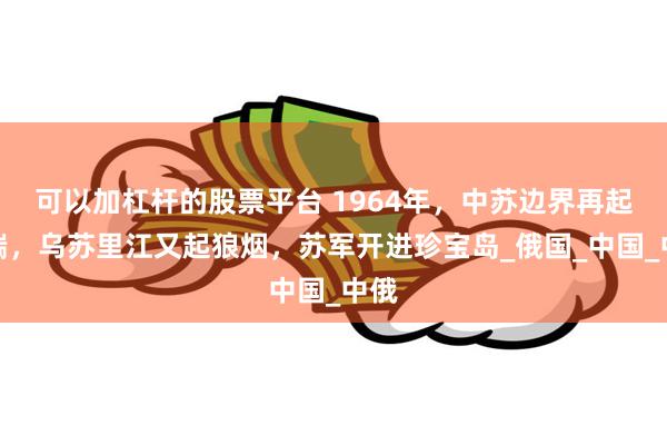 可以加杠杆的股票平台 1964年，中苏边界再起争端，乌苏里江又起狼烟，苏军开进珍宝岛_俄国_中国_中俄