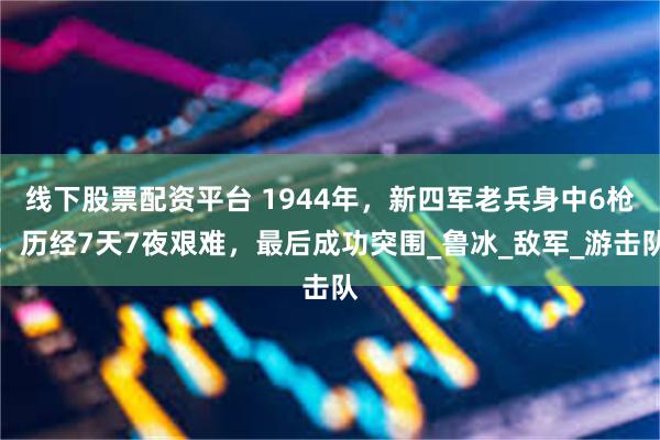 线下股票配资平台 1944年，新四军老兵身中6枪，历经7天7夜艰难，最后成功突围_鲁冰_敌军_游击队