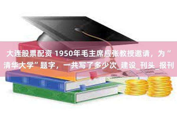 大连股票配资 1950年毛主席应张教授邀请，为“清华大学”题字，一共写了多少次_建设_刊头_报刊