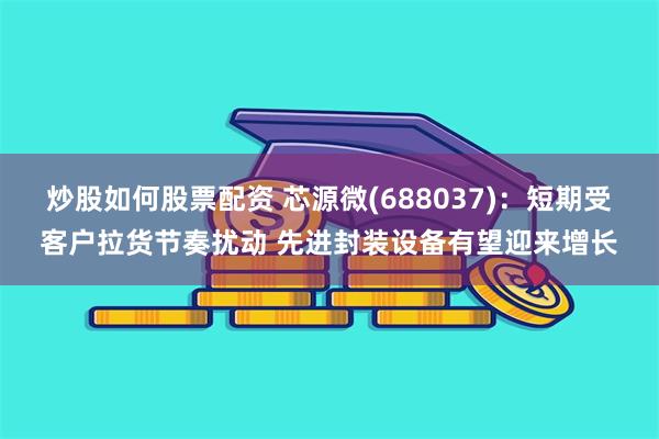 炒股如何股票配资 芯源微(688037)：短期受客户拉货节奏扰动 先进封装设备有望迎来增长
