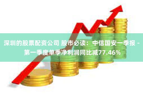 深圳的股票配资公司 股市必读：中信国安一季报 - 第一季度单季净利润同比减77.46%