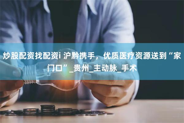 炒股配资找配资i 沪黔携手，优质医疗资源送到“家门口”_贵州_主动脉_手术
