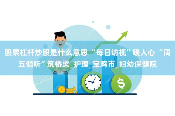 股票杠杆炒股是什么意思 “每日访视”暖人心 “周五倾听”筑桥梁_护理_宝鸡市_妇幼保健院