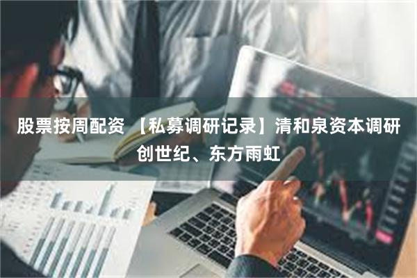 股票按周配资 【私募调研记录】清和泉资本调研创世纪、东方雨虹