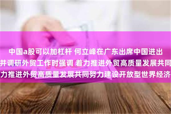 中国a股可以加杠杆 何立峰在广东出席中国进出口商品交易会有关活动并调研外贸工作时强调 着力推进外贸高质量发展共同努力建设开放型世界经济
