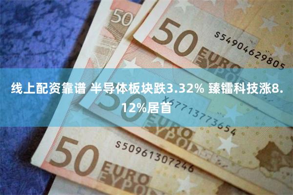 线上配资靠谱 半导体板块跌3.32% 臻镭科技涨8.12%居首