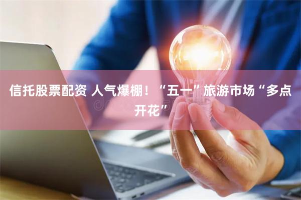 信托股票配资 人气爆棚！“五一”旅游市场“多点开花”
