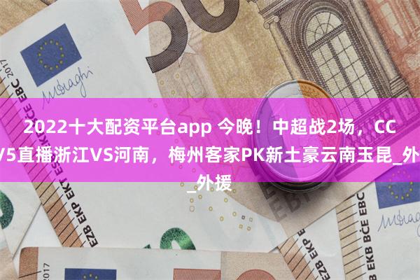 2022十大配资平台app 今晚！中超战2场，CCTV5直播浙江VS河南，梅州客家PK新土豪云南玉昆_外援