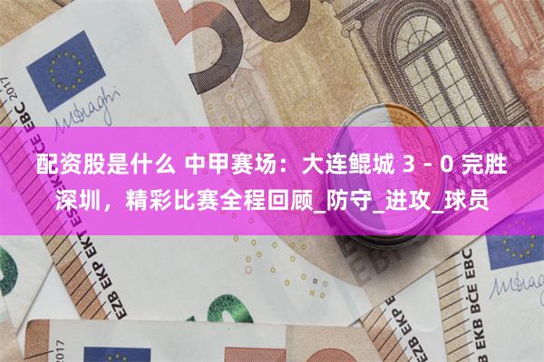 配资股是什么 中甲赛场：大连鲲城 3 - 0 完胜深圳，精彩比赛全程回顾_防守_进攻_球员