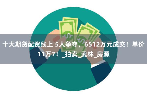 十大期货配资线上 5人争夺，6512万元成交！单价11万7！_拍卖_武林_房源