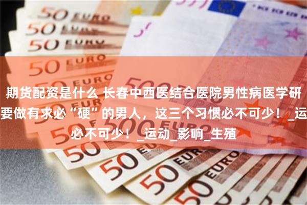 期货配资是什么 长春中西医结合医院男性病医学研究所讲解：想要做有求必“硬”的男人，这三个习惯必不可少！_运动_影响_生殖