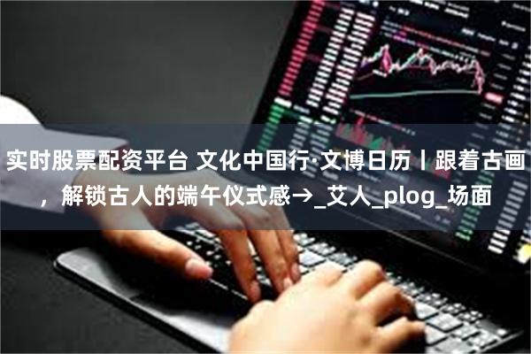 实时股票配资平台 文化中国行·文博日历丨跟着古画，解锁古人的端午仪式感→_艾人_plog_场面