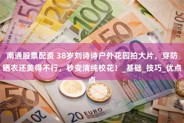 南通股票配资 38岁刘诗诗户外花园拍大片，穿防晒衣还美得不行，秒变清纯校花！_基础_技巧_优点