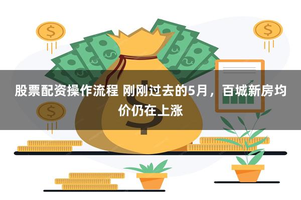 股票配资操作流程 刚刚过去的5月，百城新房均价仍在上涨
