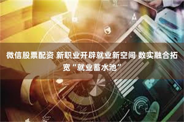 微信股票配资 新职业开辟就业新空间 数实融合拓宽“就业蓄水池”