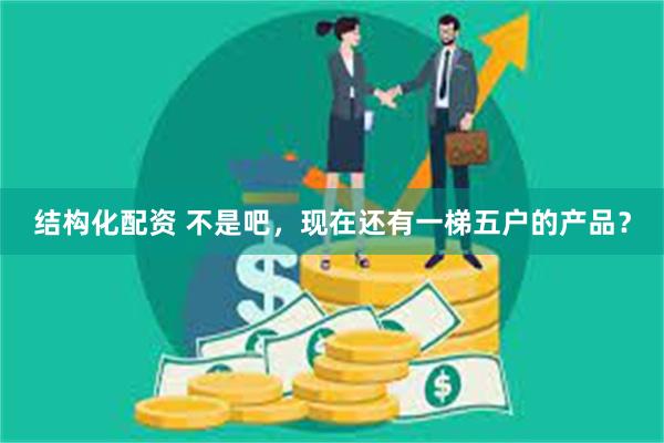 结构化配资 不是吧，现在还有一梯五户的产品？