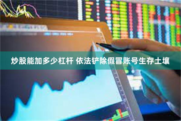 炒股能加多少杠杆 依法铲除假冒账号生存土壤