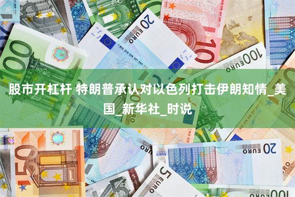 股市开杠杆 特朗普承认对以色列打击伊朗知情_美国_新华社_时说