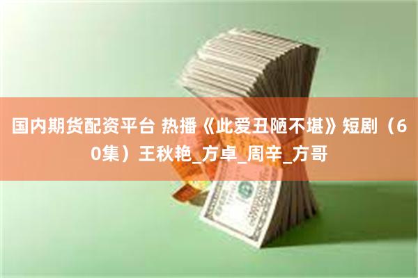 国内期货配资平台 热播《此爱丑陋不堪》短剧（60集）王秋艳_方卓_周辛_方哥