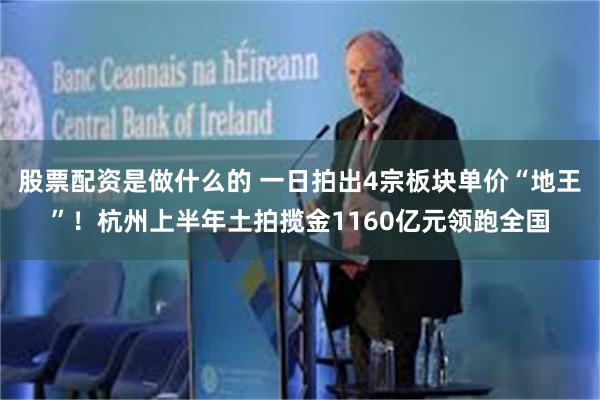 股票配资是做什么的 一日拍出4宗板块单价“地王”！杭州上半年土拍揽金1160亿元领跑全国