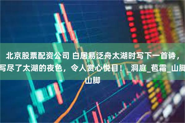北京股票配资公司 白居易泛舟太湖时写下一首诗，写尽了太湖的夜色，令人赏心悦目！_洞庭_苞霜_山脚