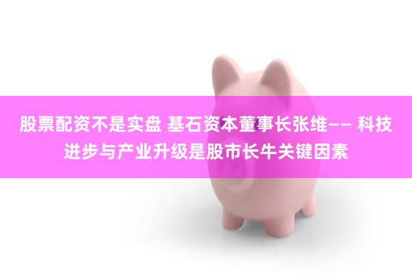 股票配资不是实盘 基石资本董事长张维—— 科技进步与产业升级是股市长牛关键因素